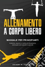 Allenamento a corpo libero. Manuale per principianti. Anatomia, esercizi e routine di allenamento senza pesi per superare la gravità libro