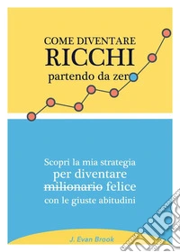 Come diventare ricchi partendo da zero. Scopri la mia strategia per diventare felice con le giuste abitudini libro
