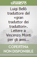 Luigi Bellò traduttore del «gran traduttor dei traduttori». Lettere a Vincenzo Monti per gli anni 1807-1823 e altri documenti inediti libro