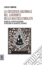 La coscienza razionale nel labirinto della multiculturalità. Viaggio nel tempo per riscoprire la vocazione al dialogo dell'Occidente libro