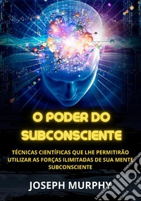 O poder do subconsciente. Técnicas científicas que lhe permitirão utilizar as forças ilimitadas de sua mente subconsciente