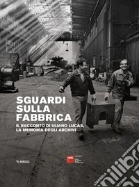 Sguardi sulla fabbrica. Il racconto di Uliano Lucas, la memoria degli archivi libro