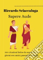 Sapere Aude. 500 citazioni latine da usare tutti i giorni con amici, parenti e colleghi