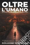 Oltre l'umano. Esplorazione nel transumanesimo e il futuro della società. Tecnologia, etica e implicazioni: una guida dettagliata alle frontiere del potenziamento umano e alla costruzione del domani libro