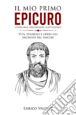 Il mio primo Epicuro (stoicismo, epicureismo, scetticismo). Vita, pensiero e opere del filosofo del piacere libro