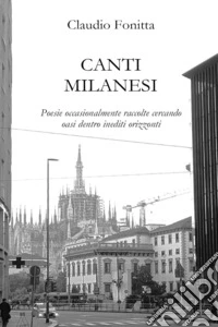 Canti milanesi. Poesie occasionalmente raccolte cercando oasi dentro inediti orizzonti libro