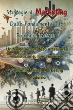 Strategie di marketing: dalle fondamenta alle frontiere future. Un viaggio completo attraverso evoluzione, innovazione e sostenibilità nel marketing moderno libro