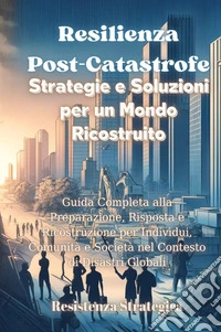 Resilienza post-catastrofe. Strategie e soluzioni per un mondo ricostruito. Guida completa alla preparazione, risposta e ricostruzione per individui, comunità e società nel contesto di disastri globali libro