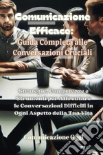 Comunicazione efficace: guida completa alle conversazioni cruciali. Strategie, competenze e strumenti per affrontare le conversazioni difficili in ogni aspetto della tua vita libro