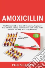 Amoxicillin. The ultimate guide to deal with pneumonia, respiratory tract infections, urinary tract infections, otitis media, tooth infections and many more using antibiotics