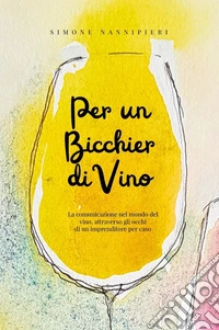 Per un bicchier di vino. La comunicazione nel mondo del vino, attraverso gli occhi di un imprenditore per caso libro