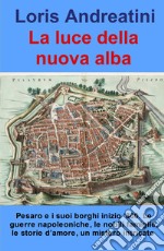 La luce della nuova alba. Pesaro e i suoi borghi inizio '800. Le guerre napoleoniche, le nobili famiglie, le storie d'amore, un mistero intricato libro