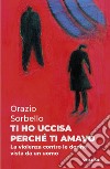 Ti ho uccisa perché ti amavo. Vol. 1: La violenza contro le donne vista da un uomo libro di Sorbello Orazio