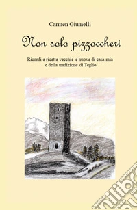 Non solo pizzoccheri. Ricordi e ricette vecchie e nuove di casa mia e della tradizione di Teglio libro