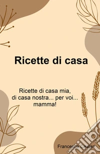 Ricette di casa. Ricette di casa mia, di casa nostra... per voi... mamma! libro