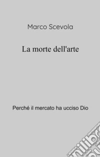 La morte dell'arte. Perche il mercato ha ucciso Dio libro