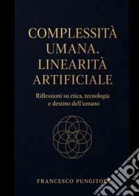 Complessità umana. Linearità artificiale. Riflessioni su etica, tecnologia e destino dell'umano libro