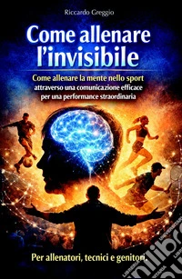 Come allenare l'invisibile. Come allenare la mente nello sport attraverso una comunicazione efficace per una performance straordinaria