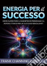 Energia per il successo. Come aumentare il magnetismo personale e il potere eterico per un successo senza limiti libro