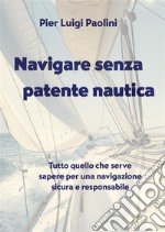 Navigare senza patente nautica. Tutto quello che serve sapere per una navigazione sicura e responsabile libro