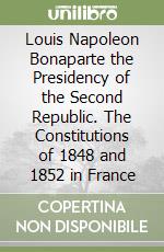 Louis Napoleon Bonaparte the Presidency of the Second Republic. The Constitutions of 1848 and 1852 in France