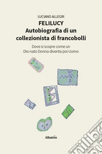 Felilucy. Autobiografia di un collezionista di francobolli. Dove si scopre come un Dio nato Donna diventa poi Uomo libro