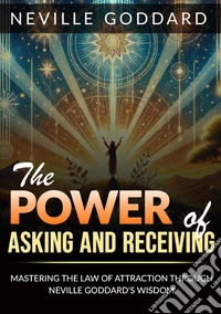 The power of asking and receiving. Mastering the law of attraction through Neville Goddard's teachings libro