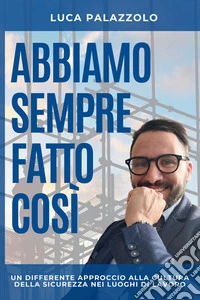 Abbiamo sempre fatto così. Un differente approccio alla cultura della sicurezza nei luoghi di lavoro libro