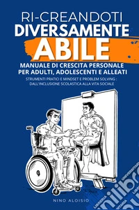 Ri-creandoti diversamente abile. Manuale di crescita personale per adulti, adolescenti e alleati. Strumenti pratici e problem solving: dall'inclusione scolastica alla vita sociale. libro