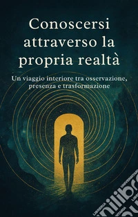 Conoscersi attraverso la propria realtá. Un viaggio interiore tra osservazione, presenza e trasformazione libro