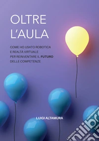 Oltre l'aula. Come ho usato robotica e realtà virtuale per reinventare il futuro delle competenze libro