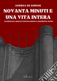 Novanta minuti e una vita intera. Salernitana. Sessant'anni di passione. Il presidente tifoso libro