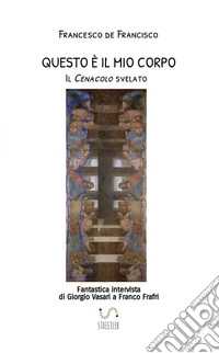 Questo è il mio corpo. Il Cenacolo svelato. Fantastica intervista di Giorgio Vasari a Franco Frafri libro