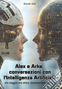 Alex e Arka: conversazioni con l'Intelligenza Artificiale. Un viaggio tra etica, innovazione e futuro libro