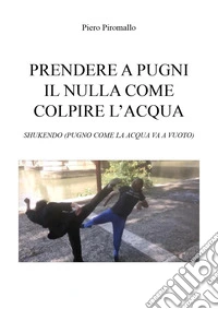 Prendere a pugni il nulla come colpire l'acqua. Shukendo (pugno come la acqua va a vuoto) libro