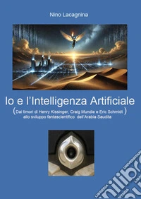 Io e l'Intelligenza Artificiale. Dai timori di Henry Kissinger, Craig Mundie e Eric Schmidt allo sviluppo fantascientifico dell'Arabia Saudita libro