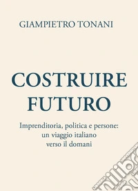 Costruire futuro. Imprenditoria, politica e persone: un viaggio italiano verso il domani libro