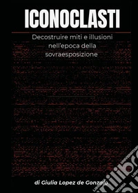 Iconoclasti. Decostruire miti e illusioni nell'epoca della sovraesposizione libro