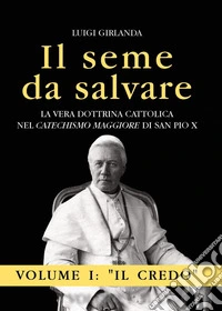 Il seme da salvare. La vera dottrina cattolica nel «Catechismo Maggiore» di San Pio X. Vol. 1: Il Credo libro