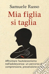 Mia figlia si taglia. Affrontare l'autolesionismo nell'adolescenza: un percorso di comprensione, prevenzione e cura libro