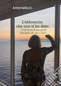 L'abbraccio che non ti ho dato. (Confessioni di una madre alla figlia che non c'è più) libro
