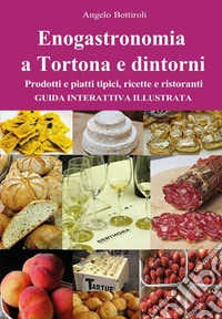 Enogastronomia a Tortona e dintorni. Prodotti e piatti tipici, ricette e ristoranti. Guida interattiva illustrata libro