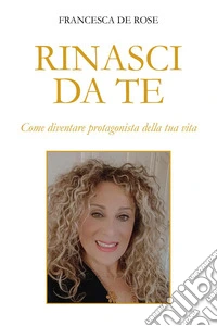 Rinasci da te. Come diventare protagonista della tua vita libro