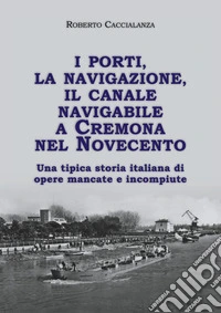 I porti, la navigazione, il canale navigabile a Cremona nel Novecento. Una tipica storia italiana di opere mancate e incompiute libro
