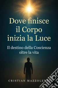 Dove finisce il corpo inizia la luce. Il destino della coscienza oltre la vita libro