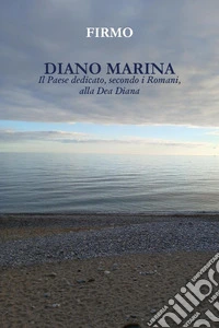 Diano Marina. Il paese dedicato, secondo i Romani, alla dea Diana libro