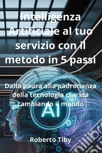 Intelligenza Artificiale al tuo servizio con il metodo in 5 passi. Dalla paura alla padronanza della tecnologia che sta cambiando il mondo libro