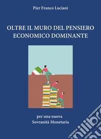 Oltre il muro del pensiero economico dominante. Per una nuova sovranità monetaria libro