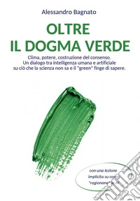 Oltre il dogma verde. Clima, potere, costruzione del consenso. Un dialogo tra intelligenza umana e artificiale su ciò che la scienza non sa e il «green» finge di sapere libro