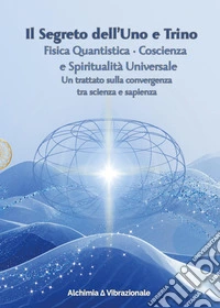 Il segreto dell'uno e trino: fisica quantistica, coscienza e spiritualità universale. Un trattato sulla convergenza tra scienza e sapienza